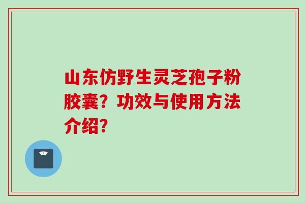 山东仿野生灵芝孢子粉胶囊？功效与使用方法介绍？