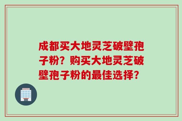 成都买大地灵芝破壁孢子粉?购买大地灵芝破壁孢子粉的佳选择? 成都买大地灵芝破壁孢子粉?购买大地灵芝破壁孢子粉的佳选择?
