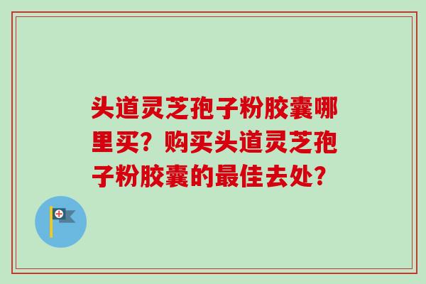 头道灵芝孢子粉胶囊哪里买？购买头道灵芝孢子粉胶囊的最佳去处？