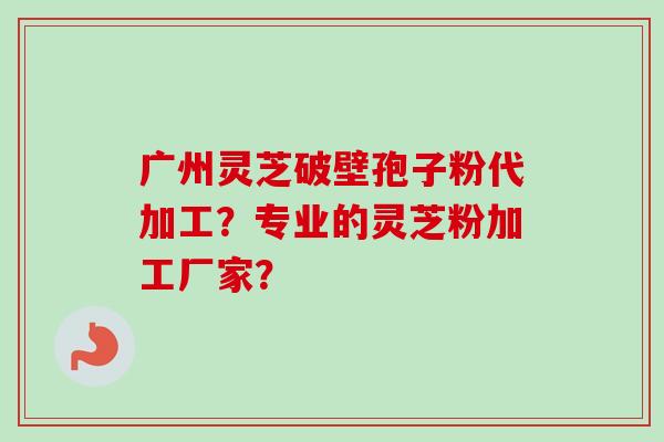 广州灵芝破壁孢子粉代加工？专业的灵芝粉加工厂家？