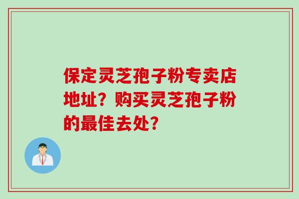 保定灵芝孢子粉专卖店地址？购买灵芝孢子粉的最佳去处？