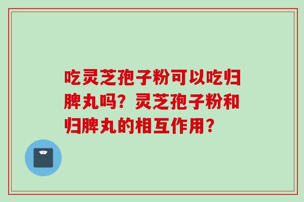 吃灵芝孢子粉可以吃归脾丸吗？灵芝孢子粉和归脾丸的相互作用？