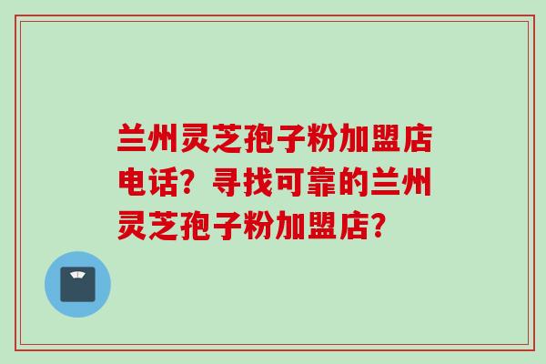 兰州灵芝孢子粉加盟店电话？寻找可靠的兰州灵芝孢子粉加盟店？
