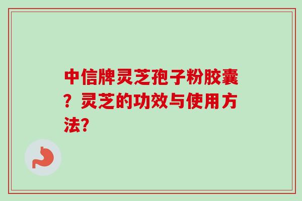 中信牌灵芝孢子粉胶囊？灵芝的功效与使用方法？
