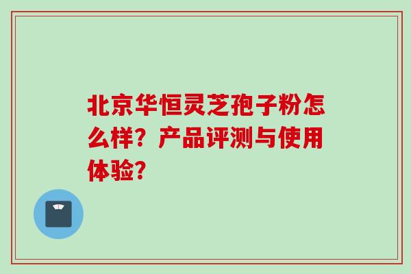 北京华恒灵芝孢子粉怎么样？产品评测与使用体验？