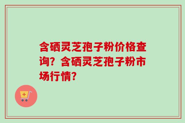 含硒灵芝孢子粉价格查询？含硒灵芝孢子粉市场行情？