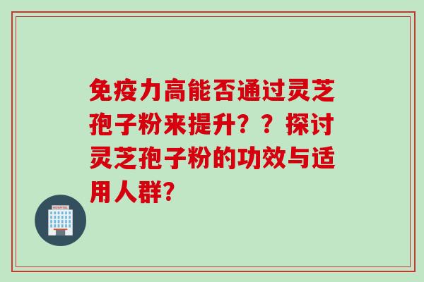免疫力高能否通过灵芝孢子粉来提升??探讨灵芝孢子粉的功效与适用人群? 免疫力高能否通过灵芝孢子粉来提升??探讨灵芝孢子粉的功效与适用人群?