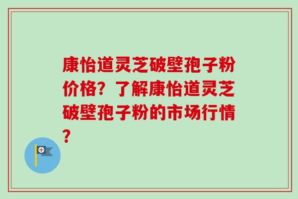 康怡道灵芝破壁孢子粉价格？了解康怡道灵芝破壁孢子粉的市场行情？