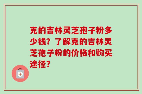 克的吉林灵芝孢子粉多少钱？了解克的吉林灵芝孢子粉的价格和购买途径？