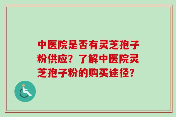 中医院是否有灵芝孢子粉供应？了解中医院灵芝孢子粉的购买途径？