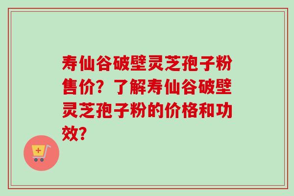 寿仙谷破壁灵芝孢子粉售价？了解寿仙谷破壁灵芝孢子粉的价格和功效？