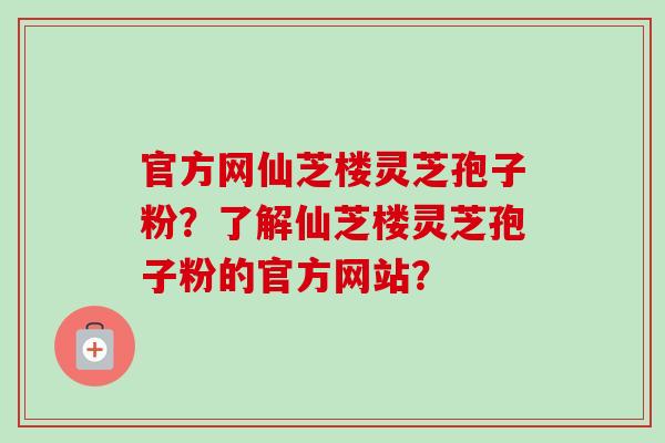 官方网仙芝楼灵芝孢子粉？了解仙芝楼灵芝孢子粉的官方网站？