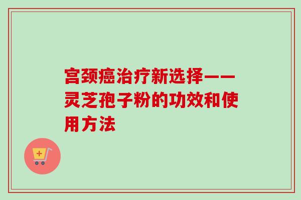 宫颈癌治疗新选择——灵芝孢子粉的功效和使用方法