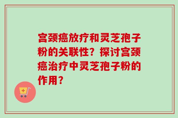 宫颈和灵芝孢子粉的关联性?探讨宫颈中灵芝孢子粉的作用? 宫颈和灵芝孢子粉的关联性?探讨宫颈中灵芝孢子粉的作用?