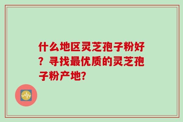 什么地区灵芝孢子粉好?寻找优质的灵芝孢子粉产地? 什么地区灵芝孢子粉好?寻找优质的灵芝孢子粉产地?