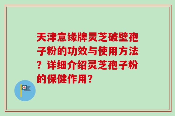 天津意缘牌灵芝破壁孢子粉的功效与使用方法？详细介绍灵芝孢子粉的保健作用？
