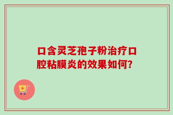 口含灵芝孢子粉口腔粘膜炎的效果如何? 口含灵芝孢子粉口腔粘膜炎的效果如何?
