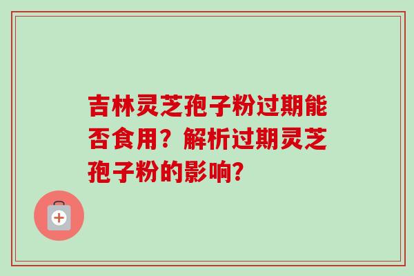 吉林灵芝孢子粉过期能否食用？解析过期灵芝孢子粉的影响？
