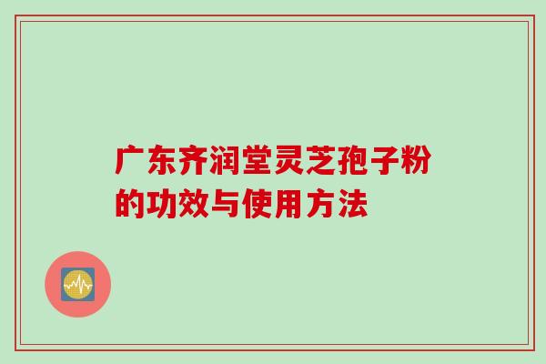 广东齐润堂灵芝孢子粉的功效与使用方法