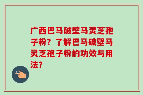 广西巴马破壁马灵芝孢子粉？了解巴马破壁马灵芝孢子粉的功效与用法？