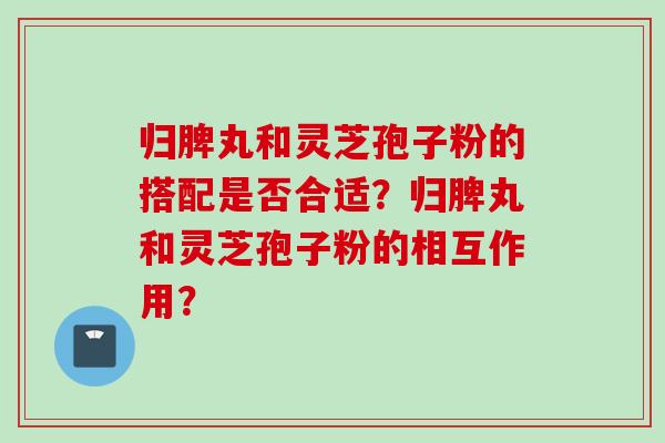 归脾丸和灵芝孢子粉的搭配是否合适?归脾丸和灵芝孢子粉的相互作用? 归脾丸和灵芝孢子粉的搭配是否合适?归脾丸和灵芝孢子粉的相互作用?