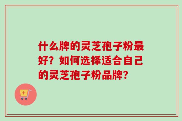 什么牌的灵芝孢子粉最好？如何选择适合自己的灵芝孢子粉品牌？
