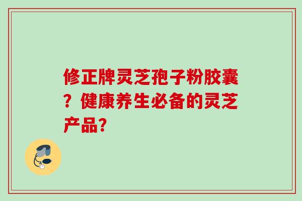 修正牌灵芝孢子粉胶囊？健康养生必备的灵芝产品？