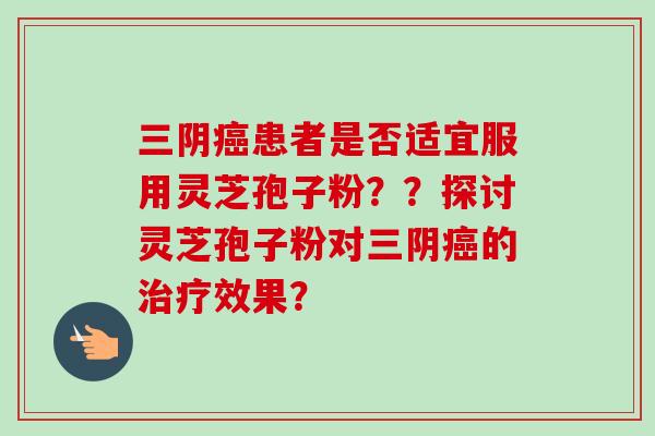 三阴患者是否适宜服用灵芝孢子粉??探讨灵芝孢子粉对三阴的效果? 三阴患者是否适宜服用灵芝孢子粉??探讨灵芝孢子粉对三阴的效果?