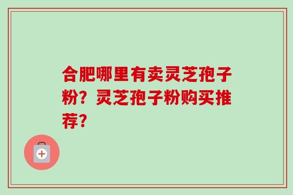 合肥哪里有卖灵芝孢子粉？灵芝孢子粉购买推荐？