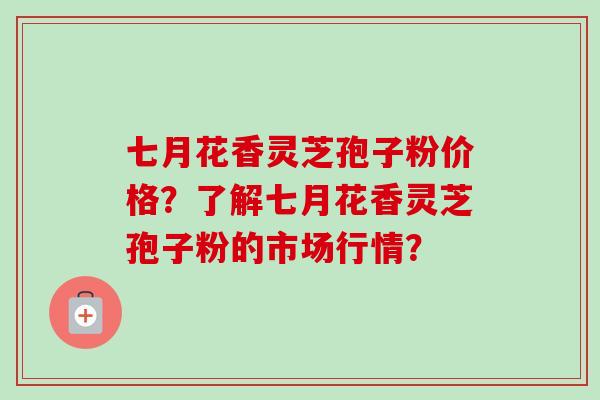 七月花香灵芝孢子粉价格？了解七月花香灵芝孢子粉的市场行情？