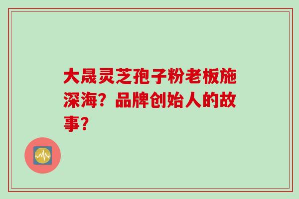 大晟灵芝孢子粉老板施深海？品牌创始人的故事？