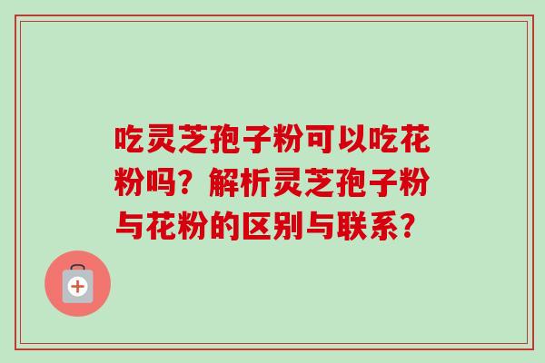 吃灵芝孢子粉可以吃花粉吗？解析灵芝孢子粉与花粉的区别与联系？