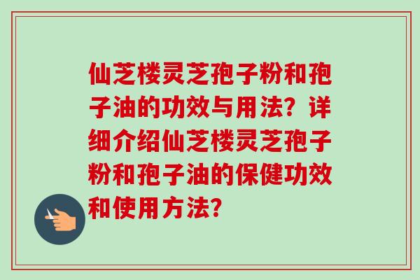 仙芝楼灵芝孢子粉和孢子油的功效与用法？详细介绍仙芝楼灵芝孢子粉和孢子油的保健功效和使用方法？