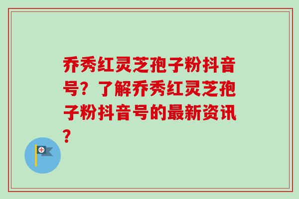 乔秀红灵芝孢子粉抖音号？了解乔秀红灵芝孢子粉抖音号的最新资讯？