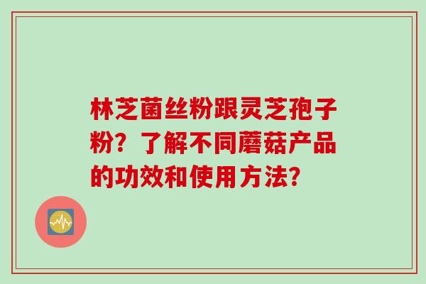 林芝菌丝粉跟灵芝孢子粉？了解不同蘑菇产品的功效和使用方法？