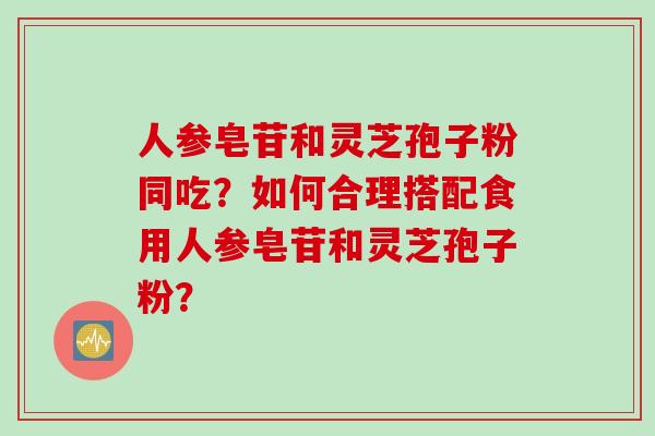 人参皂苷和灵芝孢子粉同吃？如何合理搭配食用人参皂苷和灵芝孢子粉？