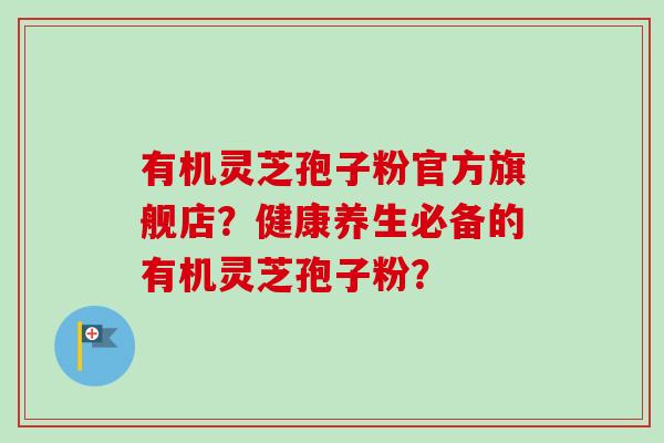 有机灵芝孢子粉官方旗舰店？健康养生必备的有机灵芝孢子粉？