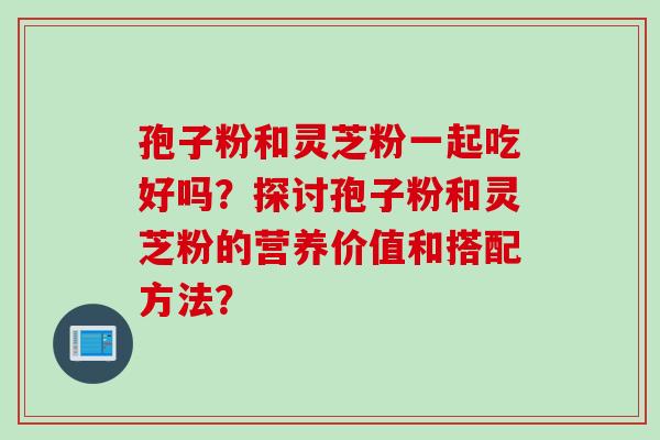孢子粉和灵芝粉一起吃好吗？探讨孢子粉和灵芝粉的营养价值和搭配方法？