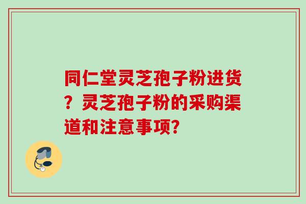 同仁堂灵芝孢子粉进货？灵芝孢子粉的采购渠道和注意事项？