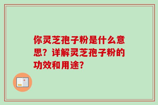 你灵芝孢子粉是什么意思？详解灵芝孢子粉的功效和用途？