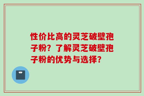 性价比高的灵芝破壁孢子粉？了解灵芝破壁孢子粉的优势与选择？