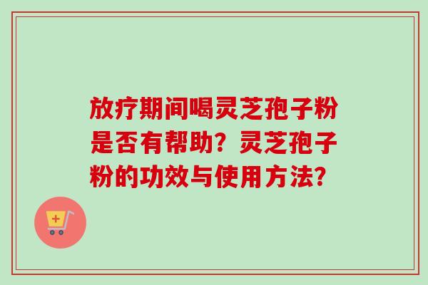 期间喝灵芝孢子粉是否有帮助?灵芝孢子粉的功效与使用方法? 期间喝灵芝孢子粉是否有帮助?灵芝孢子粉的功效与使用方法?
