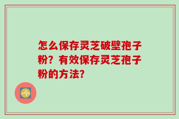 怎么保存灵芝破壁孢子粉？有效保存灵芝孢子粉的方法？