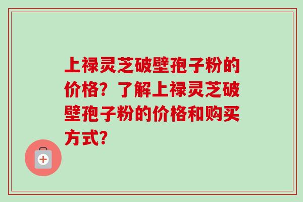 上禄灵芝破壁孢子粉的价格？了解上禄灵芝破壁孢子粉的价格和购买方式？