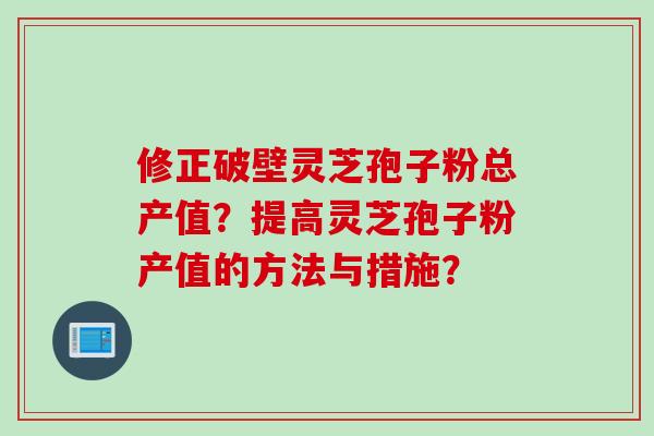 修正破壁灵芝孢子粉总产值？提高灵芝孢子粉产值的方法与措施？