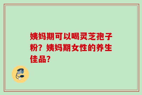 姨妈期可以喝灵芝孢子粉？姨妈期女性的养生佳品？