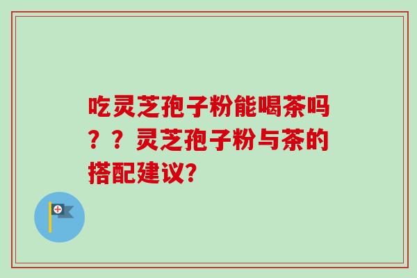 吃灵芝孢子粉能喝茶吗？？灵芝孢子粉与茶的搭配建议？
