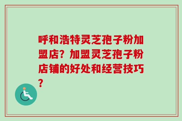 呼和浩特灵芝孢子粉加盟店？加盟灵芝孢子粉店铺的好处和经营技巧？