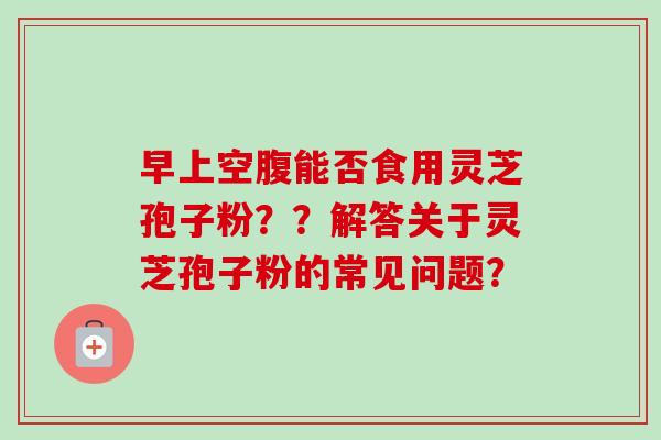 早上空腹能否食用灵芝孢子粉？？解答关于灵芝孢子粉的常见问题？