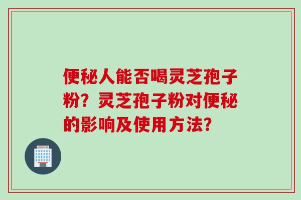 便秘人能否喝灵芝孢子粉？灵芝孢子粉对便秘的影响及使用方法？